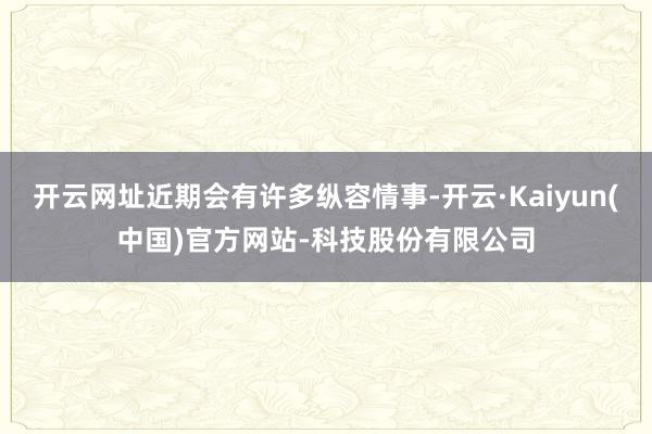 开云网址近期会有许多纵容情事-开云·Kaiyun(中国)官方网站-科技股份有限公司