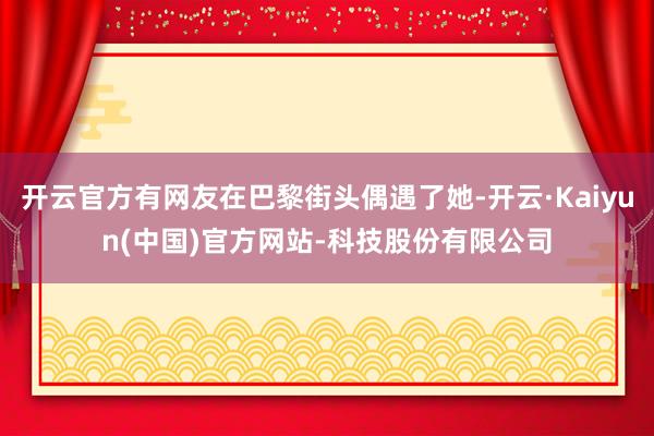 开云官方有网友在巴黎街头偶遇了她-开云·Kaiyun(中国)官方网站-科技股份有限公司