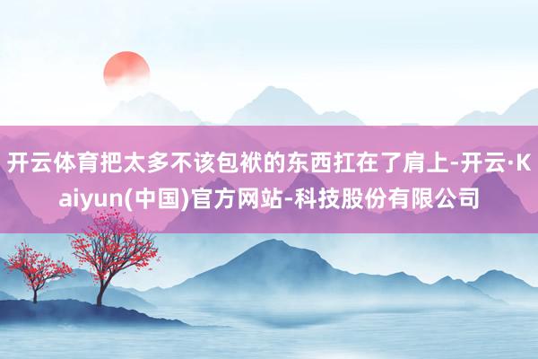 开云体育把太多不该包袱的东西扛在了肩上-开云·Kaiyun(