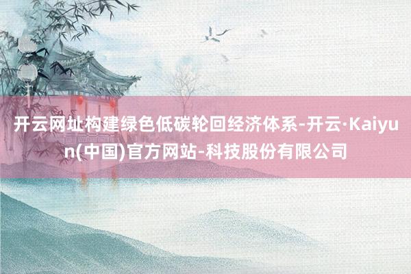 开云网址构建绿色低碳轮回经济体系-开云·Kaiyun(中国)