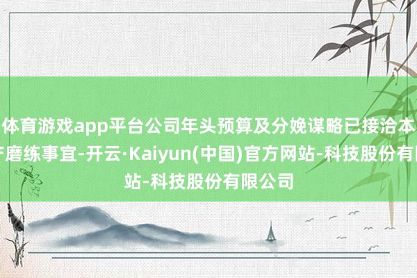 体育游戏app平台公司年头预算及分娩谋略已接洽本次停产磨练事宜-开云·Kaiyun(中国)官方网站-科技股份有限公司